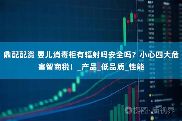 鼎配配资 婴儿消毒柜有辐射吗安全吗？小心四大危害智商税！_产品_低品质_性能