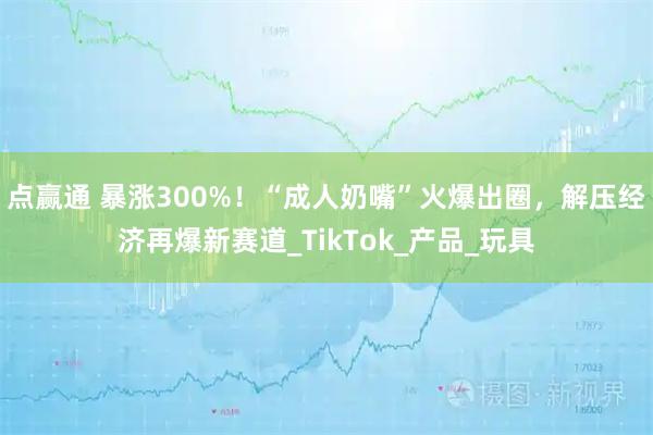 点赢通 暴涨300%！“成人奶嘴”火爆出圈，解压经济再爆新赛道_TikTok_产品_玩具