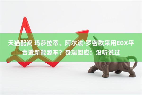 天猫配资 玛莎拉蒂、阿尔法·罗密欧采用E0X平台造新能源车？奇瑞回应：没听说过