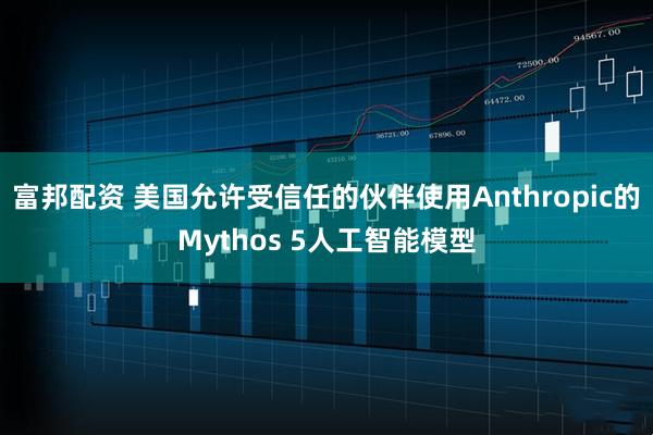 富邦配资 美国允许受信任的伙伴使用Anthropic的Mythos 5人工智能模型