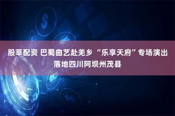 股莘配资 巴蜀曲艺赴羌乡 “乐享天府”专场演出落地四川阿坝州茂县