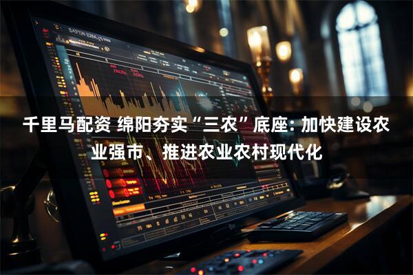 千里马配资 绵阳夯实“三农”底座: 加快建设农业强市、推进农业农村现代化