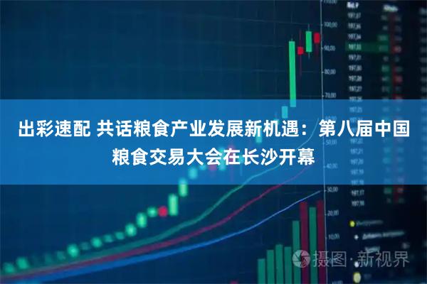 出彩速配 共话粮食产业发展新机遇：第八届中国粮食交易大会在长沙开幕